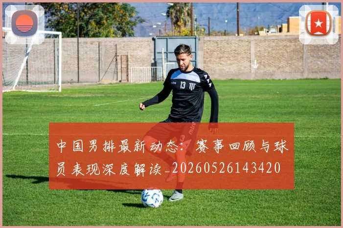 中国男排最新动态:赛事回顾与球员表现深度解读_20260526143420
