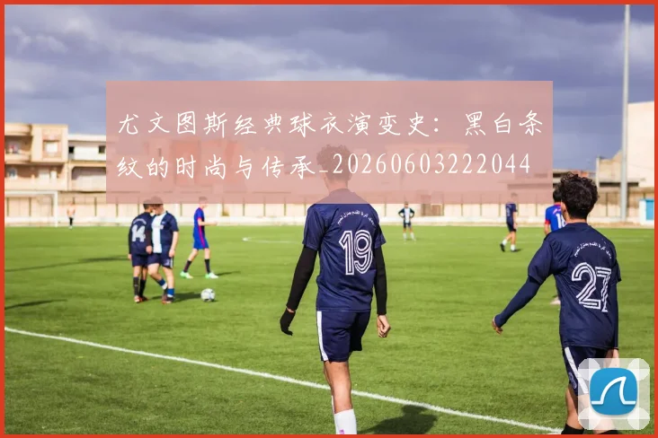 尤文图斯经典球衣演变史:黑白条纹的时尚与传承_20260603222044