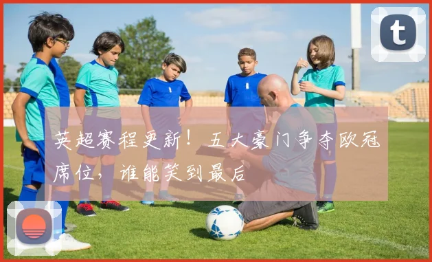 英超赛程更新！五大豪门争夺欧冠席位，谁能笑到最后