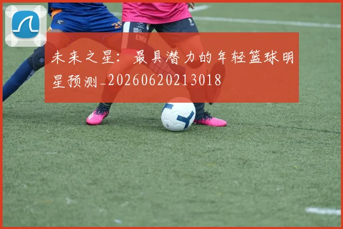 未来之星：最具潜力的年轻篮球明星预测_20260620213018