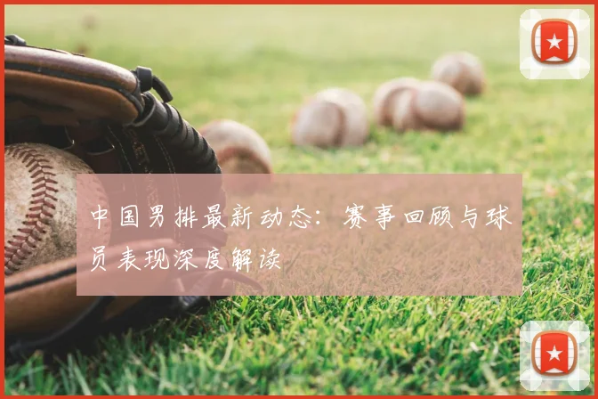 中国男排最新动态：赛事回顾与球员表现深度解读