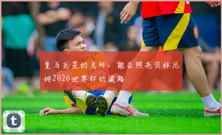 皇马巨星的光环,能否照亮贝林厄姆2026世界杯的道路
