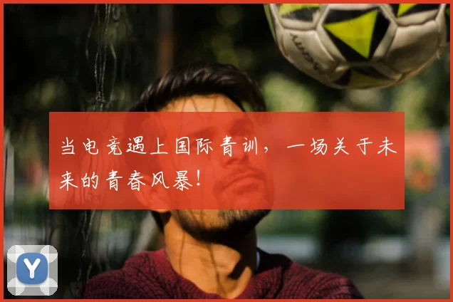 当电竞遇上国际青训，一场关于未来的青春风暴！