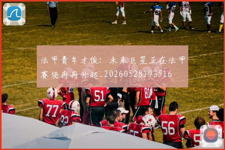 法甲青年才俊:未来巨星正在法甲赛场冉冉升起_20260528193516