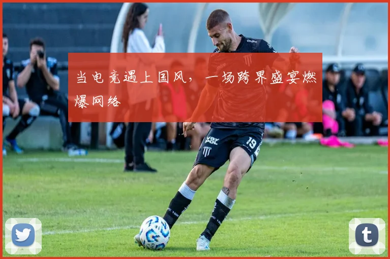 当电竞遇上国风，一场跨界盛宴燃爆网络