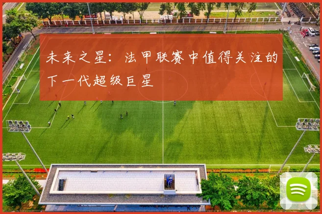 未来之星：法甲联赛中值得关注的下一代超级巨星