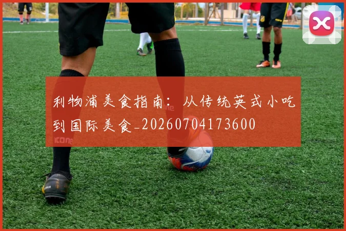 利物浦美食指南：从传统英式小吃到国际美食_20260704173600